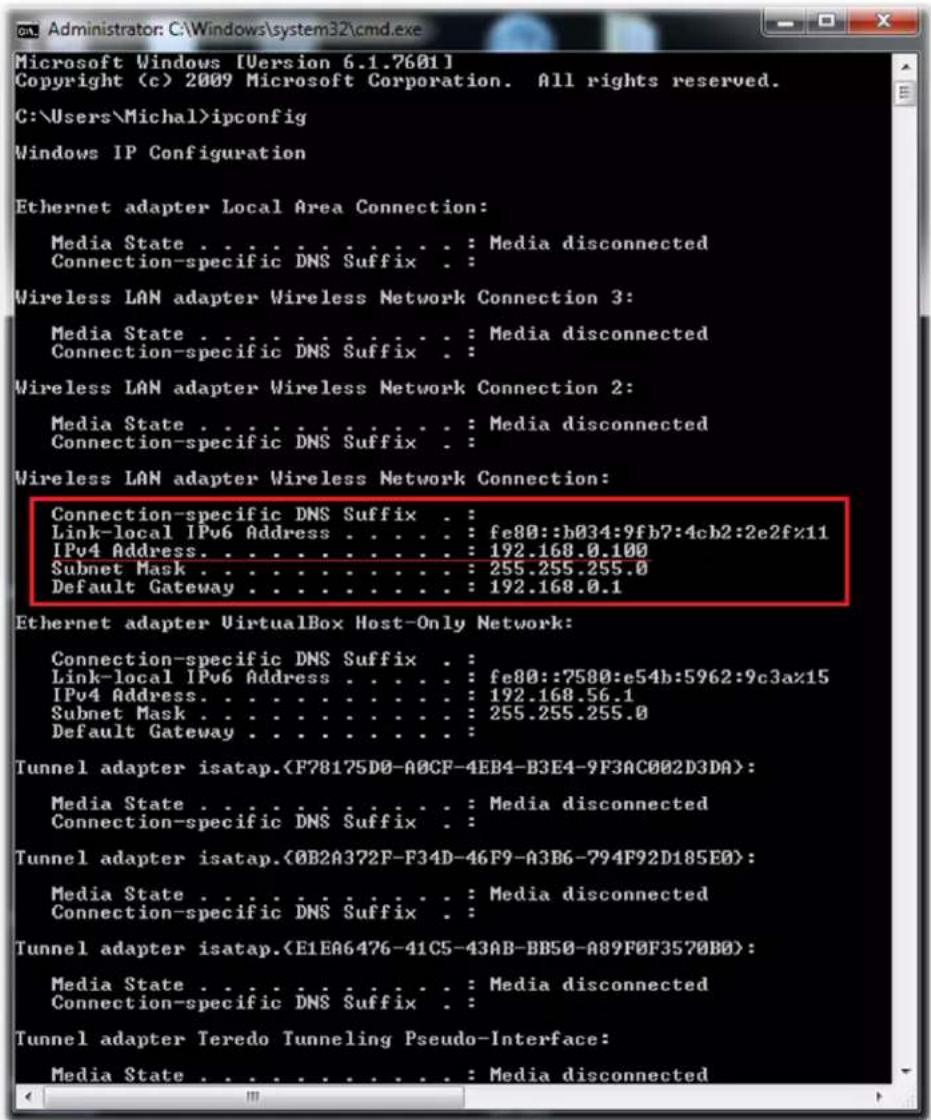 Microsoft Windows [Version 6.1.7601] Copyright (c) 2009 Microsoft Corporation. All rights reserved. C:\Users\Michal>ipconfig Windows IP Configuration Ethernet adapter Local Area Connection: Media State . . . . . . . . . . . : Media disconnected Connection-specific DNS Suffix . : Wireless LAN adapter Wireless Network Connection 3: Media State . . . . . . . . . . . : Media disconnected Connection-specific DNS Suffix . : Wireless LAN adapter Wireless Network Connection 2: Media State . . . . . . . . . . . : Media disconnected Connection-specific DNS Suffix . Wireless LAN adapter Wireless Network Connection: Connection-specific DNS Suffix . : Link-local IPv6 Address . . . . . : fe80::b034:9fb7:4cb2:2e2fz11 IPv4 Address. . . . . . . . . . : 192.168.0.100 Subnet Mask . . . . . . . . . . : 255.255.255.0 Default Gateway . . . . . . . . : 192.168.0.1 Ethernet adapter VirtualBox Host-Only Network: Connection-specific DNS Suffix . Link-local IPv6 Address . . . . : fe80::7580:e54b:5962:9c3az15 IPv4 Address. . . . . . . . . : 192.168.56.1 Subnet Mask . . . . . . . . : 255.255.255.0 Default Gateway . . . . . . Tunnel adapter isatap.: Media State . . . . . : Media disconnected Connection-specific DNS Suffix . Tunnel adapter isatap.: Media State . . . . . . . . : Media disconnected Connection-specific DNS Suffix . Tunnel adapter isatap.: Media State . . . . : Media disconnected Connection-specific DNS Suffix . Tunnel adapter Teredo Tunneling Pseudo-Interface: Media State . . . . . . : Media disconnected