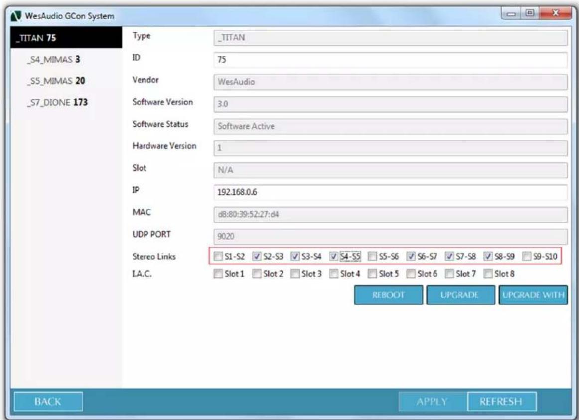 _TITAN 75 Type _TITAN _S4_MIMAS 3 ID 75 _S5_MIMAS 20 Vendor WesAudio _S7_DIONE 173 Software Version 3.0 Software Status Software Active Hardware Version 1 Slot N/A IP 192.168.0.6 MAC d8:80:39:52:27:d4 UDP PORT 9020 Stereo Links S1-S2 S2-S3 S3-S4 S4-S5 S5-S6 S6-S7 S7-S8 S8-S9 S9-S10 I.A.C. Slot 1 Slot 2 Slot 3 Slot 4 Slot 5 Slot 6 Slot 7 Slot 8 REBOOT UPGRADE UPGRADE WITH BACK APPLY REFRESH