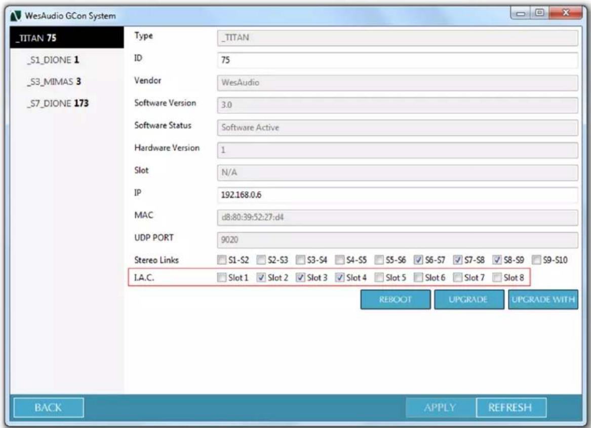 _TITAN 75 _S1_DIONE 1 _S3_MIMAS 3 _S7_DIONE 173 Type _TITAN ID 75 Vendor WesAudio Software Version 3.0 Software Status Software Active Hardware Version 1 Slot N/A IP 192.168.0.6 MAC d8:80:39:52:27:d4 UDP PORT 9020 Stereo Links S1-S2 S2-S3 S3-S4 S4-S5 S5-S6 S6-S7 S7-S8 S8-S9 S9-S10 I.A.C. Slot 1 Slot 2 Slot 3 Slot 4 Slot 5 Slot 6 Slot 7 Slot 8 REBOOT UPGRADE UPGRADE WITH BACK APPLY REFRESH