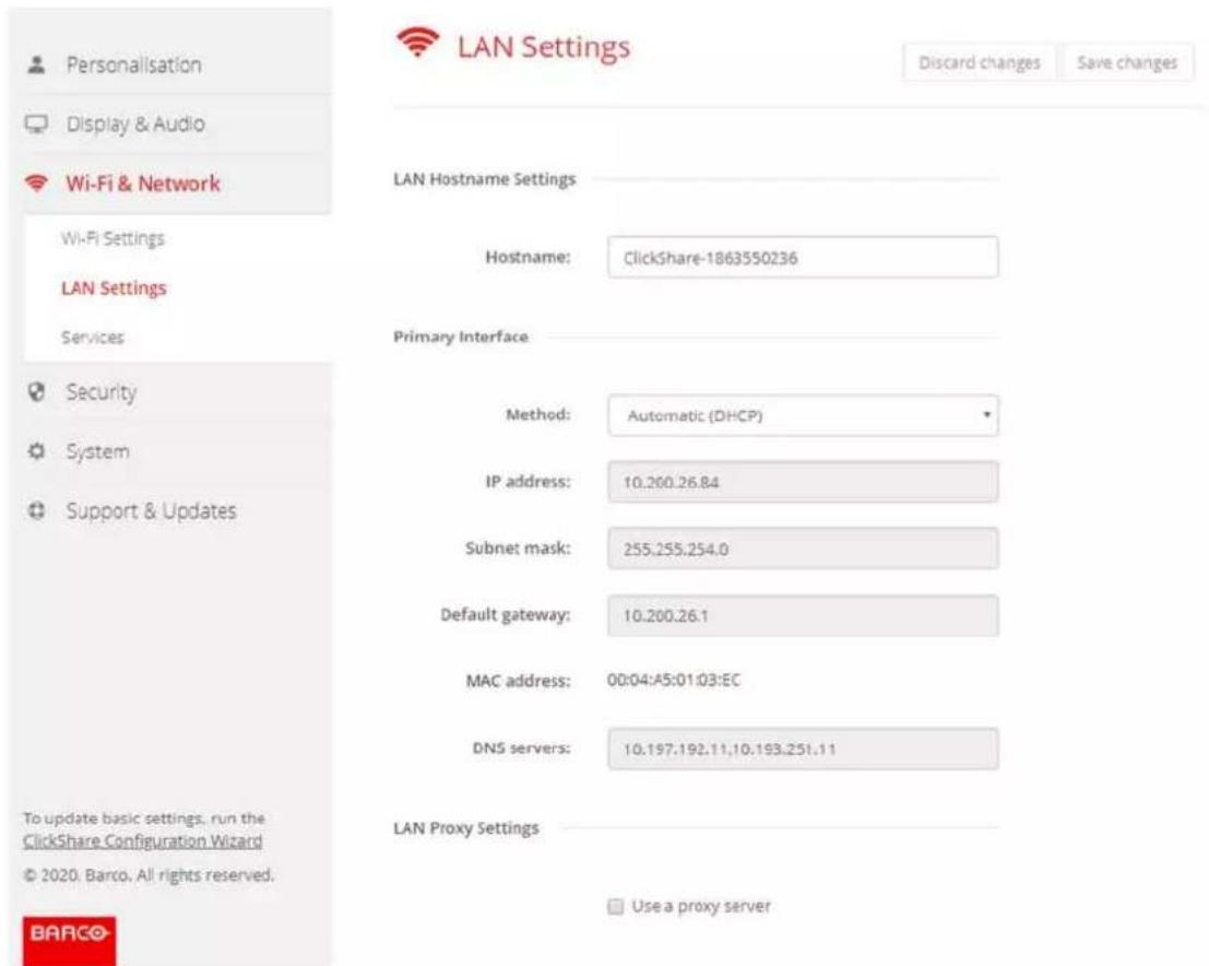 Personalisation Display & Audio Wi-Fi & Network Wi-Fi Settings LAN Settings Services Security System Support & Updates To update basic settings, run the ClickShare Configuration Wizard © 2020, Barco, All rights reserved. BARCO LAN Hostname Settings Hostname: ClickShare-1863550236 Primary Interface Method: Automatic (DHCP) IP address: 10.200.26.84 Subnet mask: 255.255.254.0 Default gateway: 10.200.26.1 MAC address: 00:04:A5:01:03:EC DNS servers: 10.197.192.11,10.193.251.11 LAN Proxy Settings Use a proxy server Discard changes Save changes