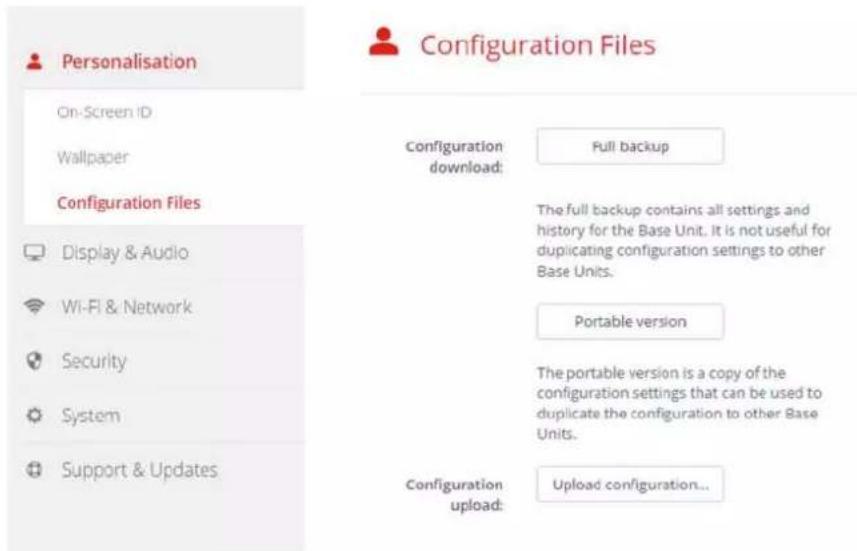 Personalisation On-Screen ID Wallpaper Configuration Files Display & Audio Wi-Fi & Network Security System Support & Updates Configuration Files Configuration download: Full Backup The full backup contains all settings and history for the Base Unit. It is not useful for duplicating configuration settings to other Base Units. Portable version The portable version is a copy of the configuration settings that can be used to duplicate the configuration to other Base Units. Configuration upload: Upload configuration...