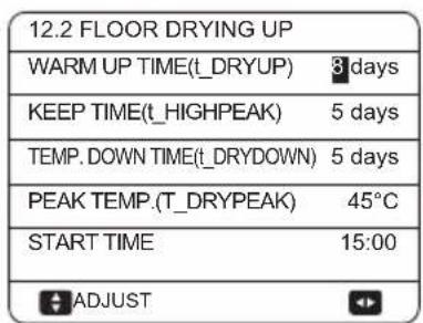 12.2 FLOOR DRYING UP WARM UP TIME(t_DRYUP) 3 days KEEP TIME(t_HIGHPEAK) 5 days TEMP. DOWN TIME(t_DRYDOWN) 5 days PEAK TEMP.(T_DRYPEAK) 45°C START TIME 15:00 ADJUST