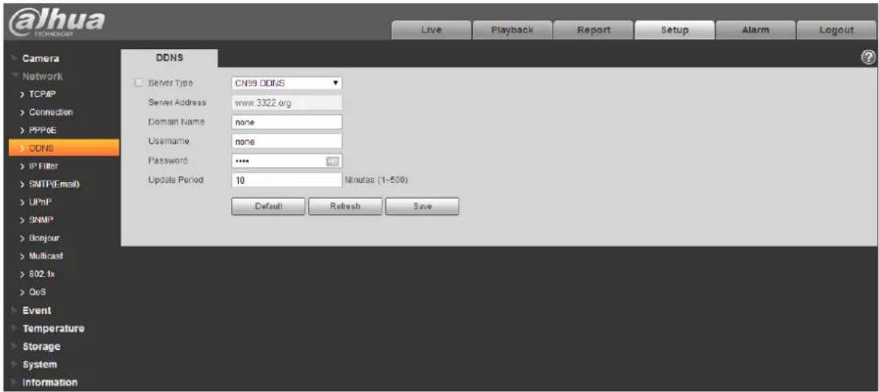 @lhua TECHNOLOGY Live Playback Report Setup Alarm Logout Camera Network TCP/IP Connection PPP&E DDNS IP Filter SMTP(Email) UPMP SNMP Bonjour Nullicast 802 tx QoS Event Temperature Storage System Information DDNS Server Type: CN99 DDNS Server Address: www.3322.org Domain Name: none Username: none Password: **** 400 Update Period: 10 Minutes (1-500) Default Refresh Save