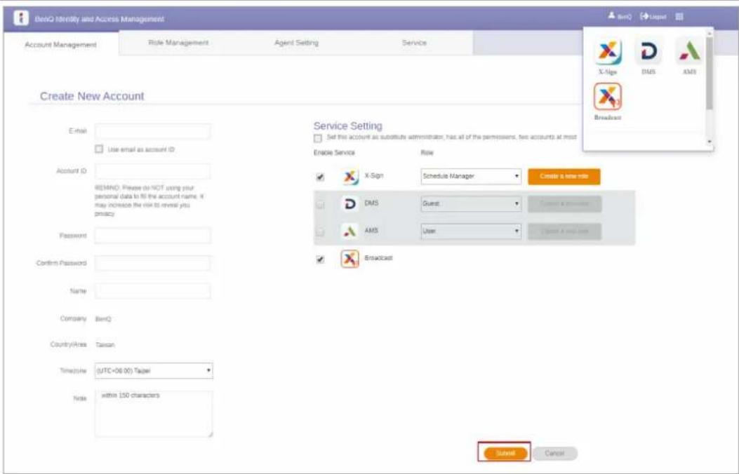 BenQ Identity and Access Management Account Management Role Management Agent Setting Service Create New Account E-mail: Use email as account ID Account ID: RE/MND: Please do NOT using your personal data to fill the account name. It may increase the risk to reveal you privacy. Password: Confirm Password: Name: Company: BenQ Country/Area: Taiwan Time/Time: (UTC<06:00) Taipei Note: within 150 characters Service Setting Set this account as substitute administrator, has all of the permissions, two accounts at most Enable Service Role X-Sign Schedule Manager Create a new role DMS Guest: Connect a permission AMS User: Connect A new user Broadcast Send Cancel