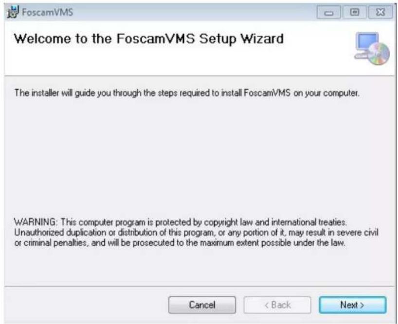 Welcome to the FoscamVMS Setup Wizard The installer will guide you through the steps required to install FoscamVMS on your computer. WARNING: This computer program is protected by copyright law and international treaties. Unauthorized duplication or distribution of this program, or any portion of it, may result in severe civil or criminal penalties, and will be prosecuted to the maximum extent possible under the law. Cancel < Back Next >