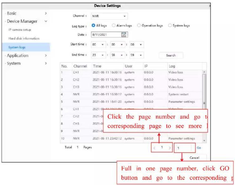 Device Settings Basic > Device Manager IP camera setup Hard disk information System logs Application > System > Channel : NVR Log type : All logs Alarm logs Operation logs System logs Date : 8/11/2021 15 Start time : 00 : 00 : 00 End time : 23 : 59 : 59 Search No. Channel Time User IP Log 1 CH1 2021-08-11 16:30:16 system 0.0.0.0 Video loss 2 CH2 2021-08-11 16:30:16 system 0.0.0.0 Video loss 3 CH3 2021-08-11 16:30:16 system 0.0.0.0 Video loss 4 NVR 2021-08-11 16:30:17 system 0.0.0.0 System restart 5 NVR 2021-08-11 16:41:20 system 0.0.0.0 Parameter settings 6 CH1 2021-08-11 16:41:20 system 0.0.0.0 Video loss 7 CH2 2021-08-11 16:41:20 system 0.0.0.0 8 CH3 2021-08-11 16:41:20 system 0.0.0.0 9 NVR 2021-08-11 16:41:20 system 0.0.0.0 Total 1 Pages < 1 > 1 Go Cancel Click the page number and go to corresponding page to see more Full in one page number, click GO button and go to the corresponding p