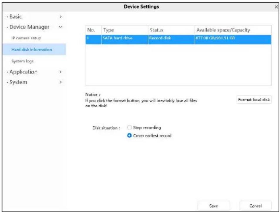 Device Settings • Basic > • Device Manager IP camera setup Hard disk information System logs • Application > • System > No. Type Status Available space/Capacity 1 SATA hard drive Record disk 877.08 GB/931.51 GB Notice : If you click the format button, you will inevitably lose all files on the disk! Format local disk Disk situation : ○ Stop recording ● Cover earliest record Save Cancel
