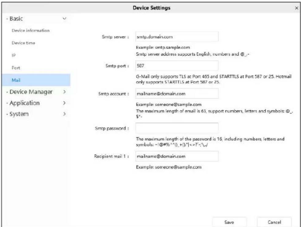 Device Settings · Basic Device information Device time ip Port Mail · Device Manager > · Application > · System > Smtp server : smtp.domain.com Example: smtp.sample.com Smtp server address supports English, numbers and @_ Smtp port : 587 G-Mail only supports TLS at Port 465 and STARTTLS at Port 587 or 25. Hotmail only supports STARTTLS at Port 587 or 25. Smtp account : mailname@domain.com Example: someone@sample.com The maximum length of email is 63, support numbers, letters and symbols: @_ $". Smtp password : The maximum length of the password is 16, including numbers, letters and symbols: -!@#%^().+();":|<=?":^\w/ Recipient mail 1 : mailname@domain.com Example: someone@sample.com Save Cancel