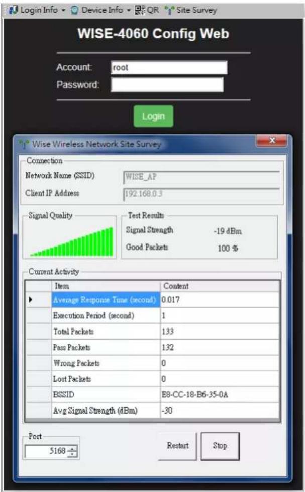 WISE-4060 Config Web Account: root Password: Login Wise Wireless Network Site Survey Connection Network Name (SSID) WISE_AP Client IP Address 192.168.0.3 Signal Quality Test Results Signal Strength -19 dBm Good Packets 100 % Current Activity Item Content ► Average Response Time (second) 0.017 Execution Period (second) 1 Total Packets 133 Pass Packets 132 Wrong Packets 0 Lost Packets 0 BSSID E8-CC-18-B6-35-0A Avg Signal Strength (dBm) -30 Port 5168 Restart Stop