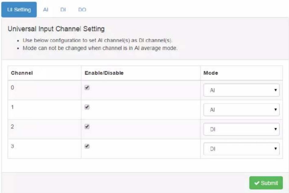 UI Setting AI DI DO Universal Input Channel Setting • Use below configuration to set AI channel(s) as DI channel(s). • Mode can not be changed when channel is in AI average mode. Channel Enable/Disable Mode 0 ✓ AI ✓ 1 ✓ AI ✓ 2 ✓ DI ✓ 3 ✓ DI ✓ ✓ Submit