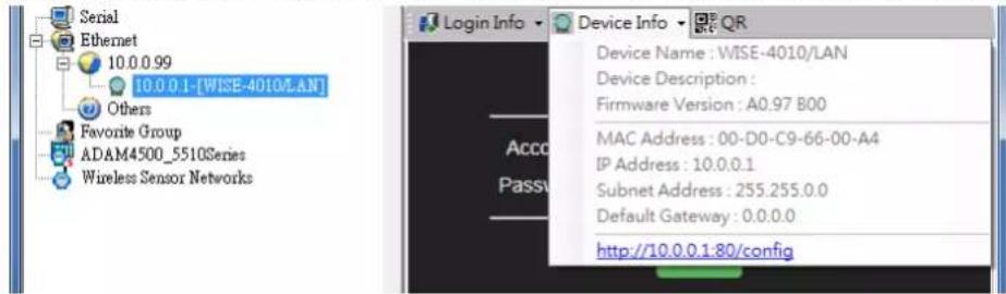 Serial Ethernet 10.0.0.99 10.0.0.1-[WISE-4010/LAN] Others Favorite Group ADAM4500_5510Series Wireless Sensor Networks Login Info Device Info Device Name : WISE-4010/LAN Device Description : Firmware Version : A0.97 B00 MAC Address : 00-D0-C9-66-00-A4 IP Address : 10.0.0.1 Subnet Address : 255.255.0.0 Default Gateway : 0.0.0.0 http://10.0.0.1:80/config