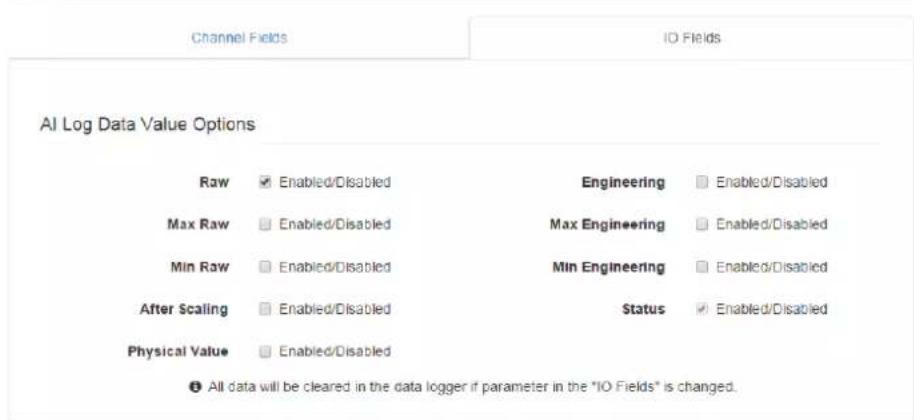Channel Fields IO Fields AI Log Data Value Options Raw ✓ Enabled/Disabled Max Raw ✓ Enabled/Disabled Min Raw ✓ Enabled/Disabled After Scaling ✓ Enabled/Disabled Physical Value ✓ Enabled/Disabled Engineering ✓ Enabled/Disabled Max Engineering ✓ Enabled/Disabled Min Engineering ✓ Enabled/Disabled Status ✓ Enabled/Disabled ● All data will be cleared in the data logger if parameter in the "IO Fields" is changed.