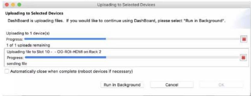 Uploading to Selected Devices Dashboard is uploading files. If you would like to continue using Dashboard, please select "Run in Background". Uploading to 1 device(s) Progress: 1 of 1 uploads remaining Uploading file to Slot 10 -- OG-ROI-HDMI on Rack 2 Progress: sending file Automatically close when complete (reboot devices if necessary) Run in Background Cancel OK