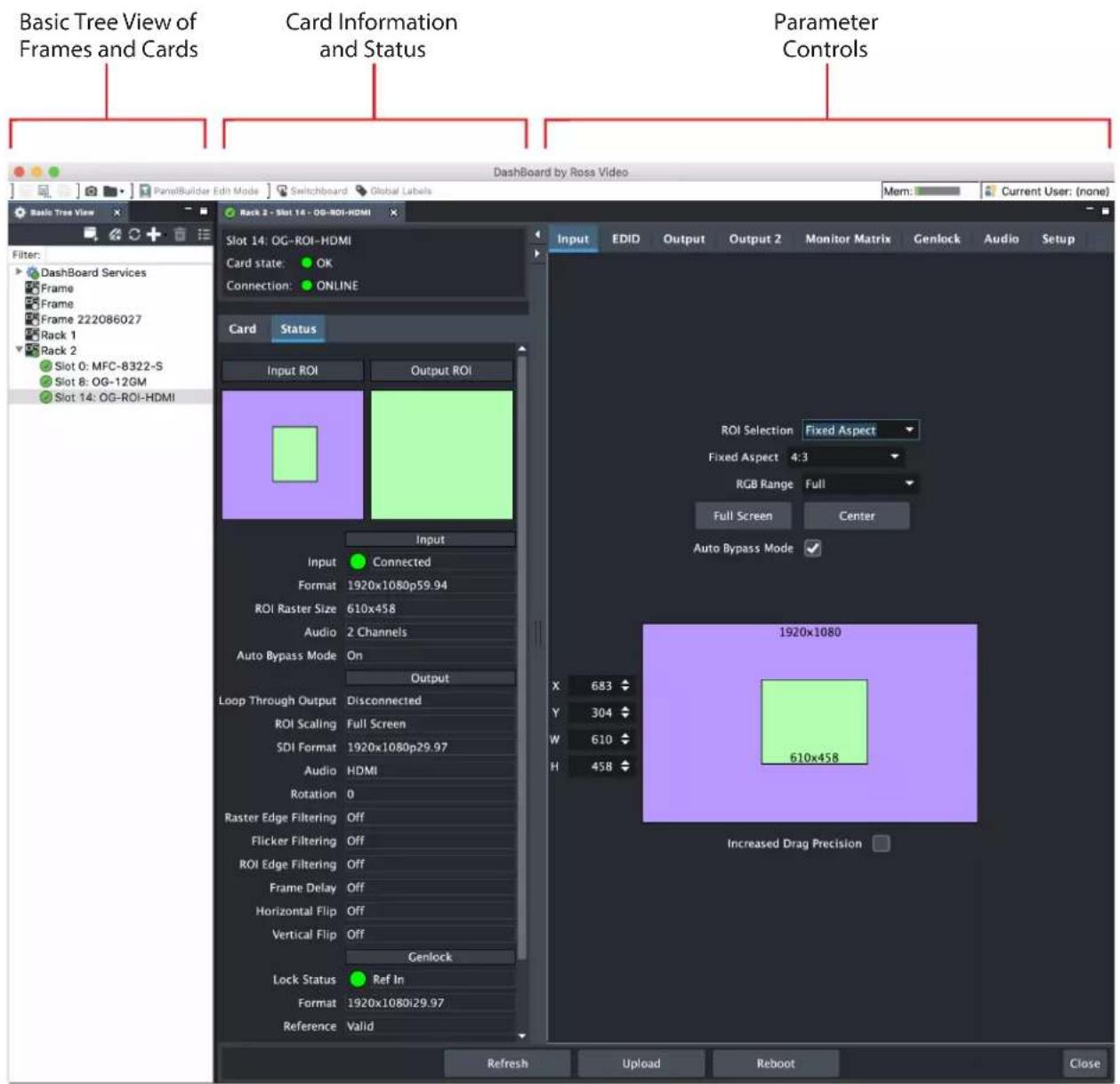 Basic Tree View of Frames and Cards Card Information and Status Parameter Controls Dashboard by Ross Video Mem: Current User: (none) Basic Tree View Rack 2 - Slot 14 - OG-ROI-HDMI Slot 14: OG-ROI-HDMI Card state: OK Connection: ONLINE Card Status Input ROI Output ROI Input Connected Format 1920x1080p59.94 ROI Raster Size 610x458 Audio 2 Channels Auto Bypass Mode On Output Loop Through Output Disconnected ROI Scaling Full Screen SDI Format 1920x1080p29.97 Audio HDMI Rotation 0 Raster Edge Filtering Off Flicker Filtering Off ROI Edge Filtering Off Frame Delay Off Horizontal Flip Off Vertical Flip Off Genlock Lock Status Ref In Format 1920x1080i29.97 Reference Valid Input ROI Selection Fixed Aspect Fixed Aspect 4:3 RGB Range Full Full Screen Center Auto Bypass Mode ✓ X: 683 ✓ Y: 304 ✓ W: 610 ✓ H: 458 ✓ 1920x1080 610x458 Increased Drag Precision □ Refresh Upload Reboot Close