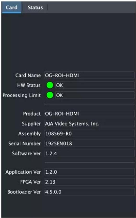 Card Status Card Name OG-ROI-HDMI HW Status OK Processing Limit OK Product OG-ROI-HDMI Supplier AJA Video Systems, Inc. Assembly 108569-R0 Serial Number 1925EN018 Software Ver 1.2.4 Application Ver 1.2.0 FPGA Ver 2.13 Bootloader Ver 4.5.0.0