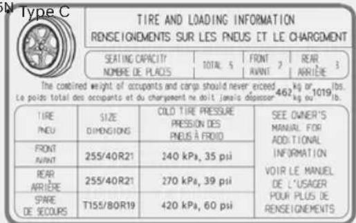 Type C TIRE AND LOADING INFORMATION RENSEIGNEMENTS SUR LES PNEUS ET LE CHARGMENT SEATING CAPACITY NOMBRE DE PLACIS TOTAL 5 FRONT 2 ARANT 3 462 kg or 1019 lb. Le poids total des occupants et du chargement ne doit jamais dépasser kg ou 1019 lb. TIRE PNEU SIZE DIMENSIONS COLO TIRE PRESSURE PRESSION DES PNEUS À FROID SEE OWNER'S MANUAL FOR ADDITIONAL INFORMATION VOIR LE MANUEL DE L'USAGER POUR PLUS DE RENSEIGNEMENTS FRONT AVANT 255/40R21 140 kPa, 35 psi BEAR ARRIÈRE 255/40R21 270 kPa, 39 psi SPARE DE SECOURS T155/80R19 420 kPa, 60 psi