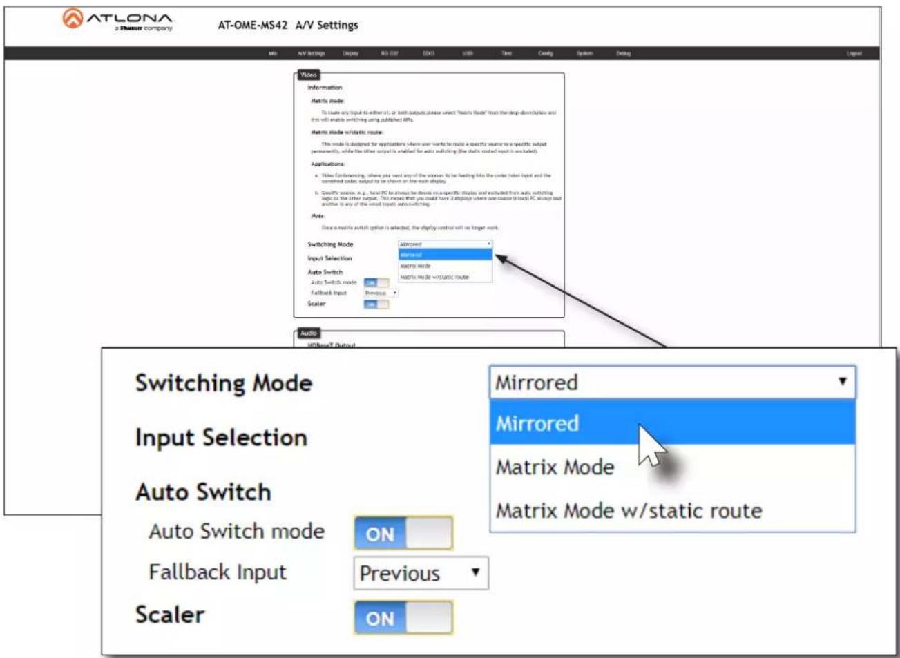 ATLONA a Present company AT-OME-MS42 A/V Settings Video Information Matrix Mode: To make any input to either it, or both outputs please select "Matrix Mode" from the drop-down before and then will enable switching using published APIs. Matrix Mode w/static route: This mode is designed for applications where user works to make a specific source to a specific output permanently, while the other output is enabled for auto switching (the static routed input is excluded). Applications: a. When conferring, where you want any of the sources to be floating into the order label input and the combined order output to be shown on the main display. b. Specific source, e.g., local PC to always be down on a specific display and excluded from auto switching logic to the other output. This more, that you could have 2 displays where one cause is local PC, always and another is any of the used (eigen) auto switching. Note: Draw a remote switch option is selected, the display control will be longer mark. Switching Mode Input Selection Auto Switch Auto Switch mode Fallback Input Previous Scaler Audio HOTsetT Output Switching Mode Input Selection Auto Switch Auto Switch mode ON Fallback Input Previous ON Mirrored Mirrored Matrix Mode Matrix Mode w/static route