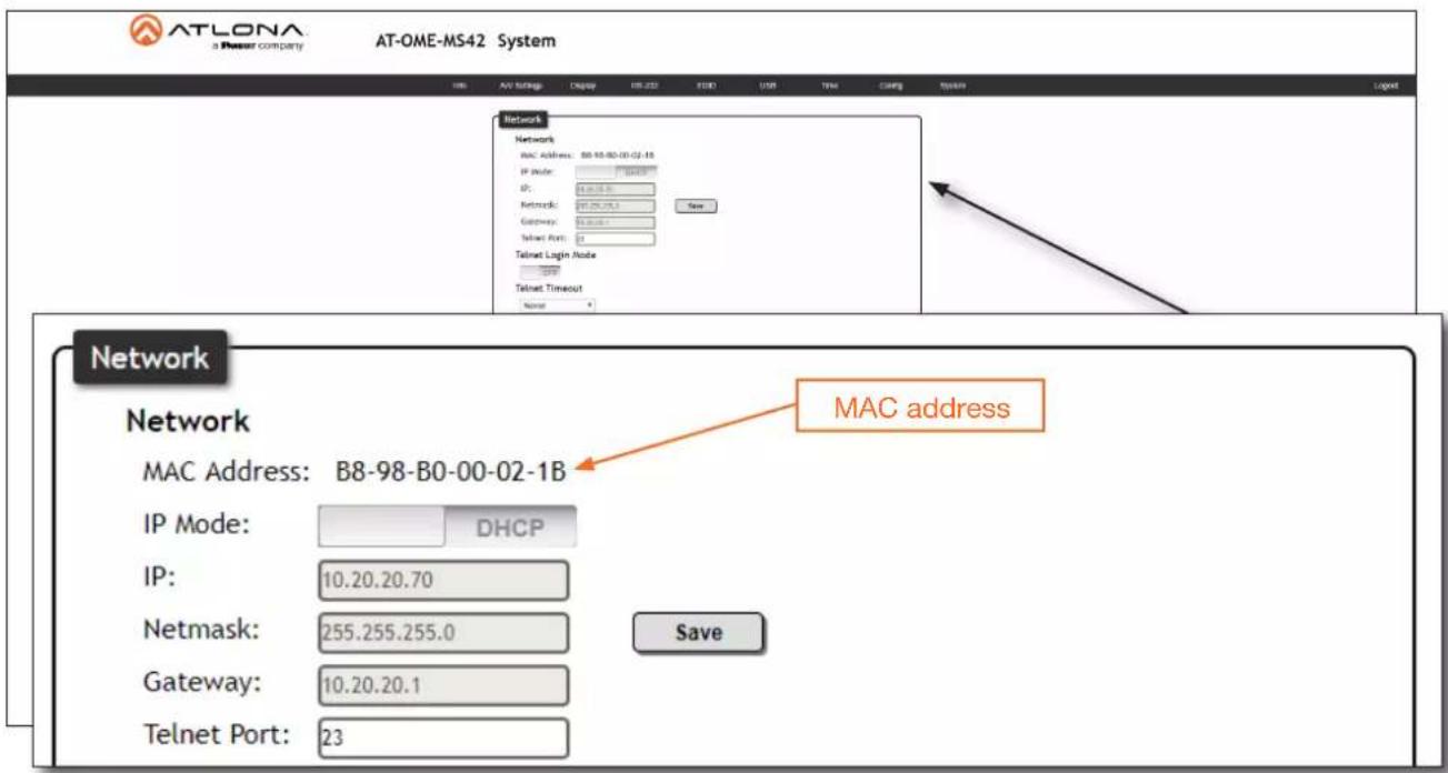 ATLONA a Power company AT-OME-MS42 System Network Network MAC Address: B8-98-B0-00-02-1B IP Mode: IP: Network: 255.255.255.0 Gateway: 10.20.20.1 Telnet Port: 23 New Telnet Login Node Telnet Timeout None Network MAC address MAC Address: B8-98-B0-00-02-1B IP Mode: DHCP IP: 10.20.20.70 Netmask: 255.255.255.0 Gateway: 10.20.20.1 Telnet Port: 23 Save