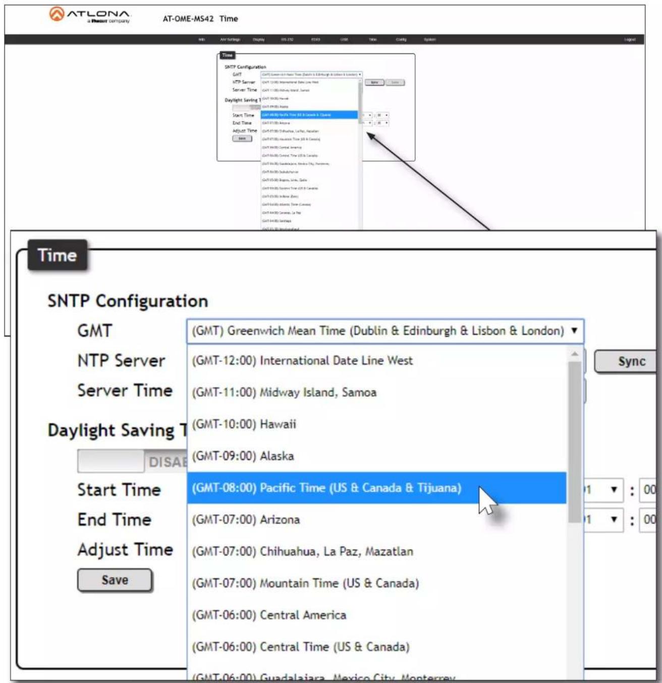 ATLONA a Newark company AT-OME-MS42 Time SNTP Configuration GMT NTP Server Server Time Daylight Saving 1 Start Time End Time Adjust Time Save (GMT) Greenwich Mean Time (Dublin & Edinburgh & Lisbon & London) (GMT-12:00) International Date Line West (GMT-11:00) Midway Island, Samoa (GMT-10:00) Hawaii (GMT-09:00) Alaska (GMT-08:00) Pacific Time (US & Canada & Tijuana) (GMT-07:00) Arizona (GMT-07:00) Chihuahua, La Paz, Mazatlan (GMT-07:00) Mountain Time (US & Canada) (GMT-06:00) Central America (GMT-06:00) Central Time (US & Canada) Time SNTP Configuration GMT NTP Server Server Time Daylight Saving 1 Start Time End Time Adjust Time Save Sync 1 : 00 1 : 00