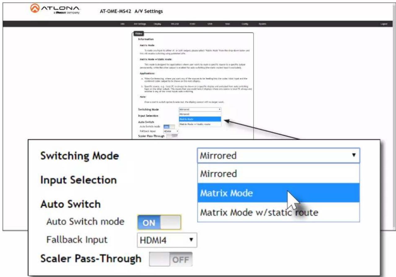 ATLONA a Planet company AT-OME-MS42 A/V Settings HID AV settings Display R3-212 E13D USB Time Coding Systems Video Information Matrix Mode: To route any input to either of, or 500 outputs places above "Matrix Mode" from the drop-down button and this will enable switching using published offs. Matrix Mode w/static route: This mode is designed for application where user want to run a specific route to a specific output permanently, while the other output is enabled for auto switching (the static output input is excluded). Applications: • Video Converting, where you want any of the sources to be heading into the outer slot input and the combined color output to be shown on the main display. • Specific ports, e.g., local PC to show to show on a specific display and switched from auto switching tops on the other output. This requires that you could have Z displays where one source is local PC always and another is any of the united inputs auto switching. Note: Close a matrix switch option is selected, the display control will no longer wait. Switching Mode Mirrored Input Selection Mirrored Auto Switch Auto Mode Auto Switch mode Matrix Mode w/static route Fallback Input HDMI4 Scaler Pass-Through OFF Switching Mode Input Selection Auto Switch Auto Switch mode ON Matrix Mode Mirrored Mirrored Matrix Mode Matrix Mode w/static route