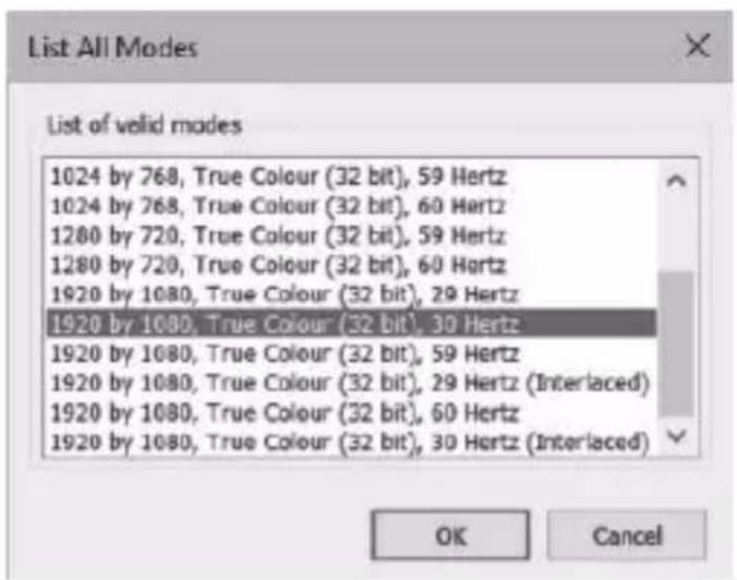 List All Modes List of valid modes 1024 by 768, True Colour (32 bit), 59 Hertz 1024 by 768, True Colour (32 bit), 60 Hertz 1280 by 720, True Colour (32 bit), 59 Hertz 1280 by 720, True Colour (32 bit), 60 Hertz 1920 by 1080, True Colour (32 bit), 29 Hertz 1920 by 1080, True Colour (32 bit), 30 Hertz 1920 by 1080, True Colour (32 bit), 59 Hertz 1920 by 1080, True Colour (32 bit), 29 Hertz (Interlaced) 1920 by 1080, True Colour (32 bit), 60 Hertz 1920 by 1080, True Colour (32 bit), 30 Hertz (Interlaced) OK Cancel