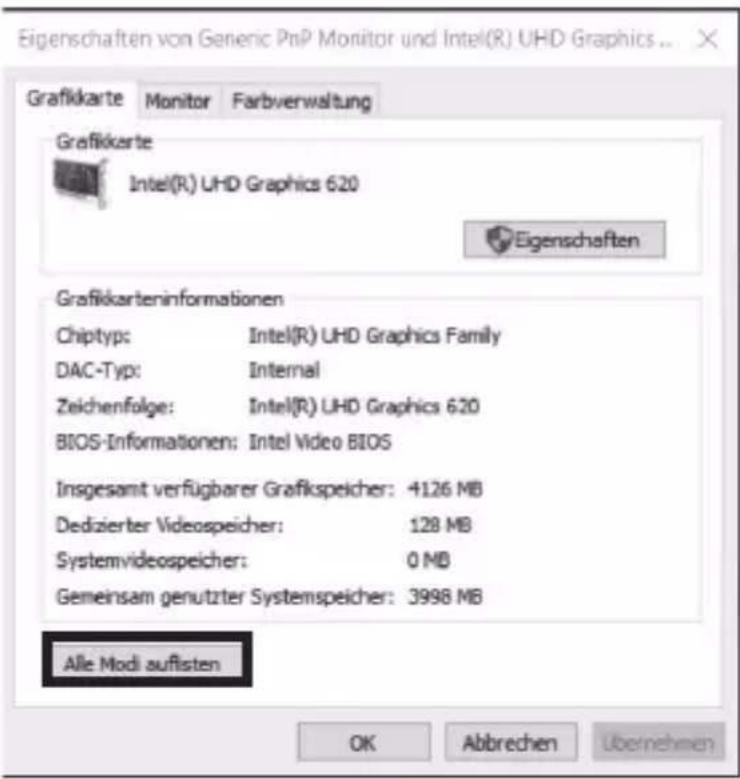 Eigenschaften von Generic PnP Monitor und Intel(R) UHD Graphics ... Grafikkarte Monitor Farbverwaltung Grafikkarte Intel(R) UHD Graphics 620 Eigenschaften Grafikkarteninformationen Chiptyp: Intel(R) UHD Graphics Family DAC-Typ: Internal Zeichenfolge: Intel(R) UHD Graphics 620 BIOS-Informationen: Intel Video BIOS Insgesamt verfügbarer Grafikspeicher: +126 MB Dedizierter Videospeicher: 128 MB Systemvideospeicher: 0 MB Gemeinsam genutzter Systemspeicher: 3998 MB Alle Modi auflisten OK Abbrevchen Übernehmen