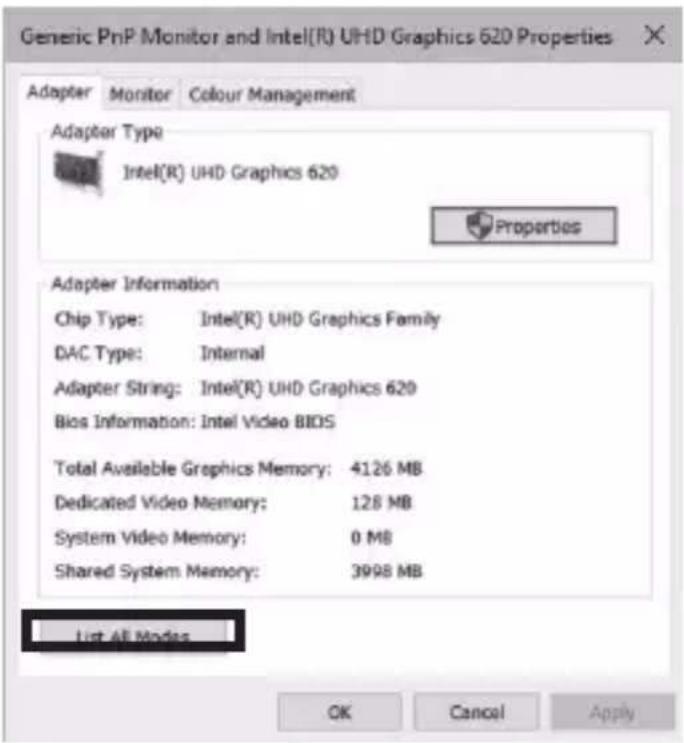 Generic PnP Monitor and Intel(R) UHD Graphics 620 Properties Adapter Monitor Colour Management Adapter Type Intel(R) UHD Graphics 620 Properties Adapter Information Chip Type: Intel(R) UHD Graphics Family DAC Type: Internal Adapter String: Intel(R) UHD Graphics 620 Bios Information: Intel Video BIOS Total Available Graphics Memory: 4126 MB Dedicated Video Memory: 128 MB System Video Memory: 0 MB Shared System Memory: 3998 MB List All Modes OK Cancel Apply