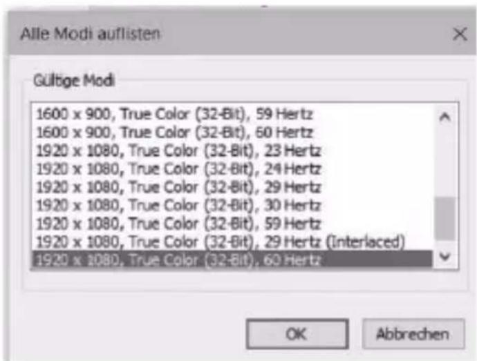 Alle Modi auflisten Gültige Modi 1600 x 900, True Color (32-Bit), 59 Hertz 1600 x 900, True Color (32-Bit), 60 Hertz 1920 x 1080, True Color (32-Bit), 23 Hertz 1920 x 1080, True Color (32-Bit), 24 Hertz 1920 x 1080, True Color (32-Bit), 29 Hertz 1920 x 1080, True Color (32-Bit), 30 Hertz 1920 x 1080, True Color (32-Bit), 59 Hertz 1920 x 1080, True Color (32-Bit), 29 Hertz (Interlaced) 1920 x 1080, True Color (32-Bit), 60 Hertz OK Abbrechen