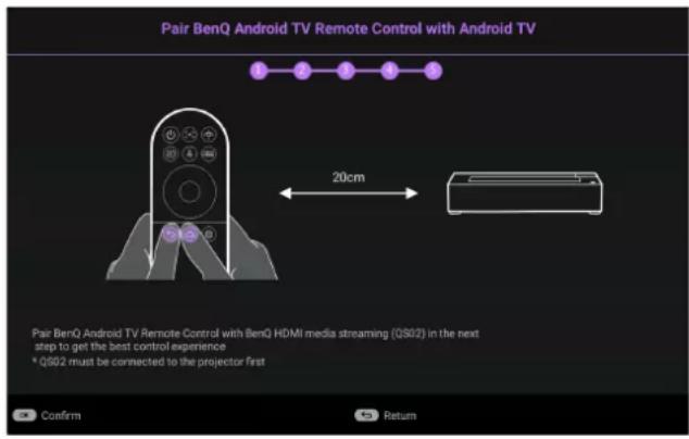 Pair BenQ Android TV Remote Control with Android TV 1 2 3 4 5 20cm Pair BenQ Android TV Remote Control with BenQ HDMI media streaming (QS02) in the next step to get the best control experience * QS02 must be connected to the projector first Confirm Return