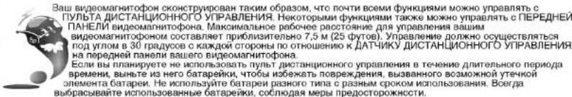 Ваш видеомагнитофон сконструирован таким образом, что почти всеми функциями можно управлять с ПУЛЬТА ДИСТАНЦИОННОГО УПРАВЛЕНИЯ. Некоторыми функциями также можно управлять с ПЕРЕДНЕЙ ПАНЕЛИ видеомагнитофона. Максимальное рабочее расстояние для управления вашим видеомагнитофоном составляет приблизительно 7,5 м (25 футов). Управление должно осуществляться под углом в 30 градусов с каждой стороны по отношению к ДАТЧИКУ ДИСТАНЦИОННОГО УПРАВЛЕНИЯ на передней панели вашего видеомагнитофона. Если вы планируете не использовать пульт дистанционного управления в течение длительного периода времени, выньте из него батарейки, чтобы избежать повреждения, вызванного возможной утечкой элемента батареи. Не используйте батареи разного типа с разным сроком использования. Всего вырасывайте использованные батарейки, соблюдая меры предосторожнесты.