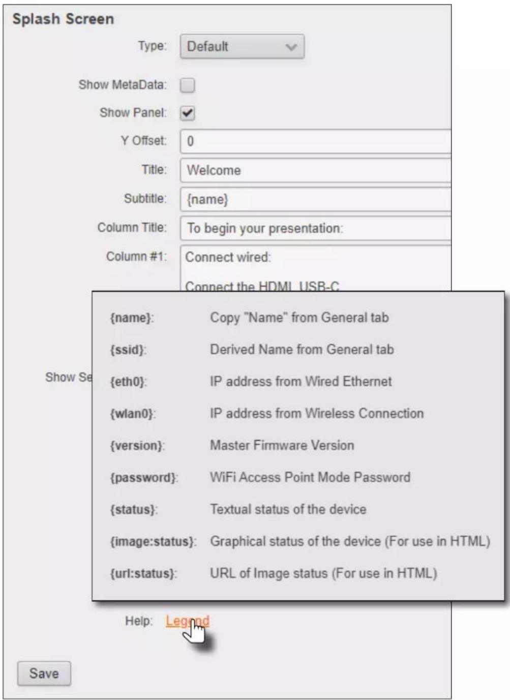Splash Screen Type: Default Show MetaData: Show Panel: Y Offset: 0 Title: Welcome Subtitle: {name} Column Title: To begin your presentation: Column #1: Connect wired: Connect the HDMI_USB-C {name}: Copy "Name" from General tab {ssid}: Derived Name from General tab {eth0}: IP address from Wired Ethernet {wlan0}: IP address from Wireless Connection {version}: Master Firmware Version {password}: WiFi Access Point Mode Password {status}: Textual status of the device {image:status}: Graphical status of the device (For use in HTML) {url:status}: URL of Image status (For use in HTML) Help: Legend Save