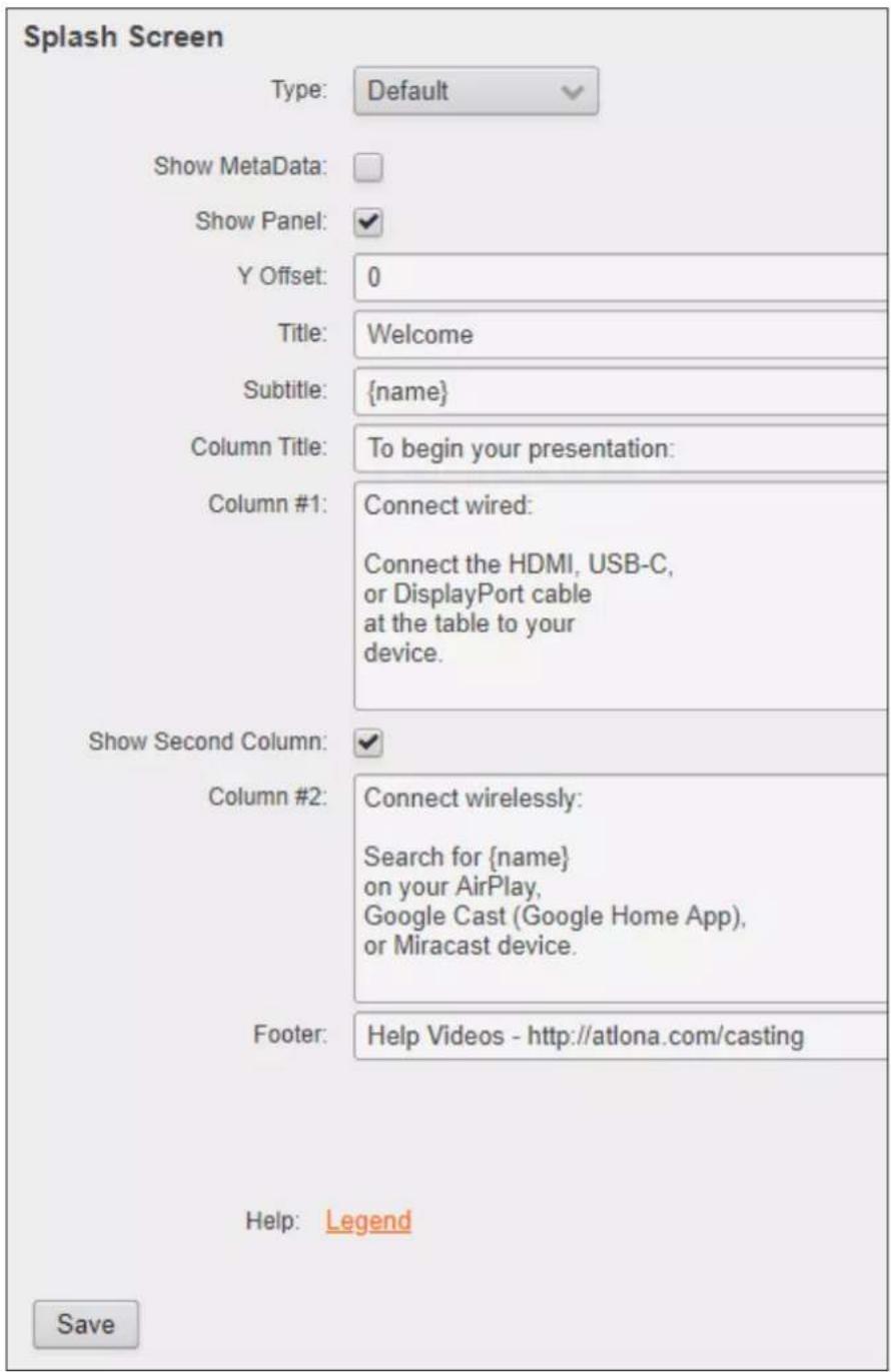 Splash Screen Type: Default Show MetaData: Show Panel: Y Offset: 0 Title: Welcome Subtitle: {name} Column Title: To begin your presentation: Column #1: Connect wired: Connect the HDMI, USB-C, or DisplayPort cable at the table to your device. Show Second Column: Column #2: Connect wirelessly: Search for {name} on your AirPlay, Google Cast (Google Home App), or Miracast device. Footer: Help Videos - http://atlona.com/casting Help: Legend Save