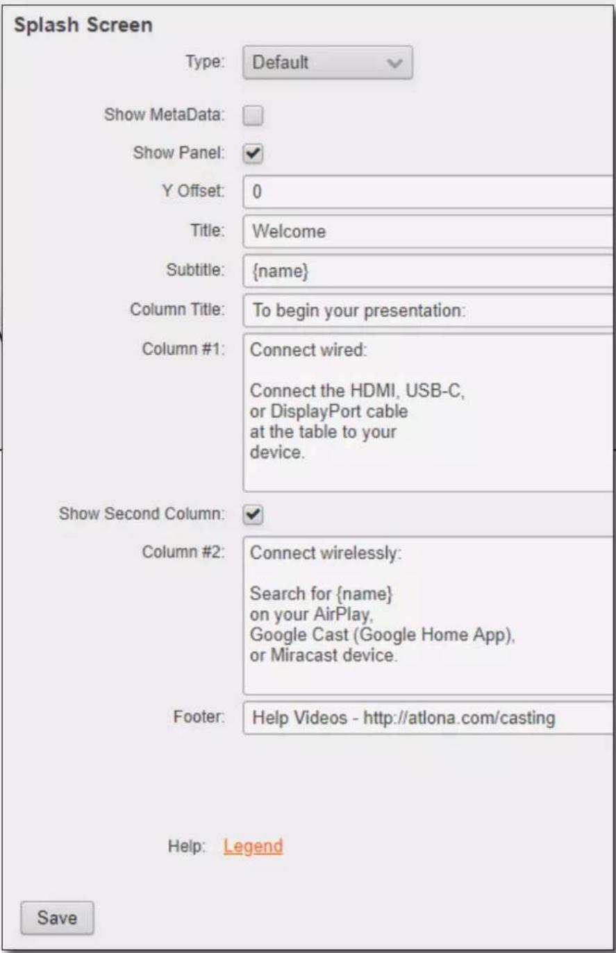 Splash Screen Type: Default Show MetaData: Show Panel: Y Offset: 0 Title: Welcome Subtitle: {name} Column Title: To begin your presentation: Column #1: Connect wired: Connect the HDMI, USB-C, or DisplayPort cable at the table to your device. Show Second Column: Column #2: Connect wirelessly: Search for {name} on your AirPlay, Google Cast (Google Home App), or Miracast device. Footer: Help Videos - http://atlona.com/casting Help: Legend Save
