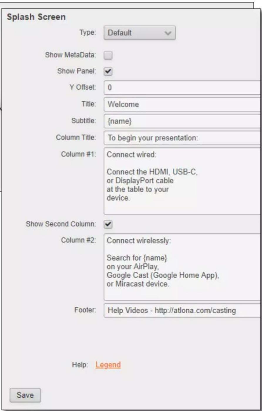 Splash Screen Type: Default Show MetaData: Show Panel: Y Offset: 0 Title: Welcome Subtitle: {name} Column Title: To begin your presentation: Column #1: Connect wired: Connect the HDMI, USB-C, or DisplayPort cable at the table to your device. Show Second Column: Column #2: Connect wirelessly: Search for {name} on your AirPlay, Google Cast (Google Home App), or Miracast device. Footer: Help Videos - http://atlona.com/casting Help: Legend Save