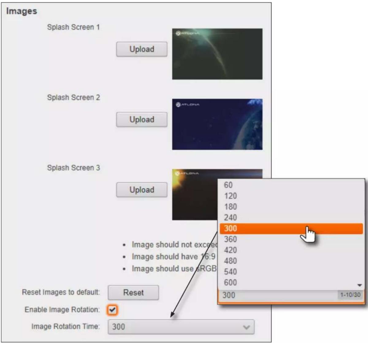 Images Splash Screen 1 Upload Splash Screen 2 Upload Splash Screen 3 Upload 60 120 180 240 Image should not exceed Image should have 16:9 Image should use sRGB 300 360 420 480 540 600 300 Reset Images to default: Reset Enable Image Rotation: ✓ Image Rotation Time: 300 1-10/30