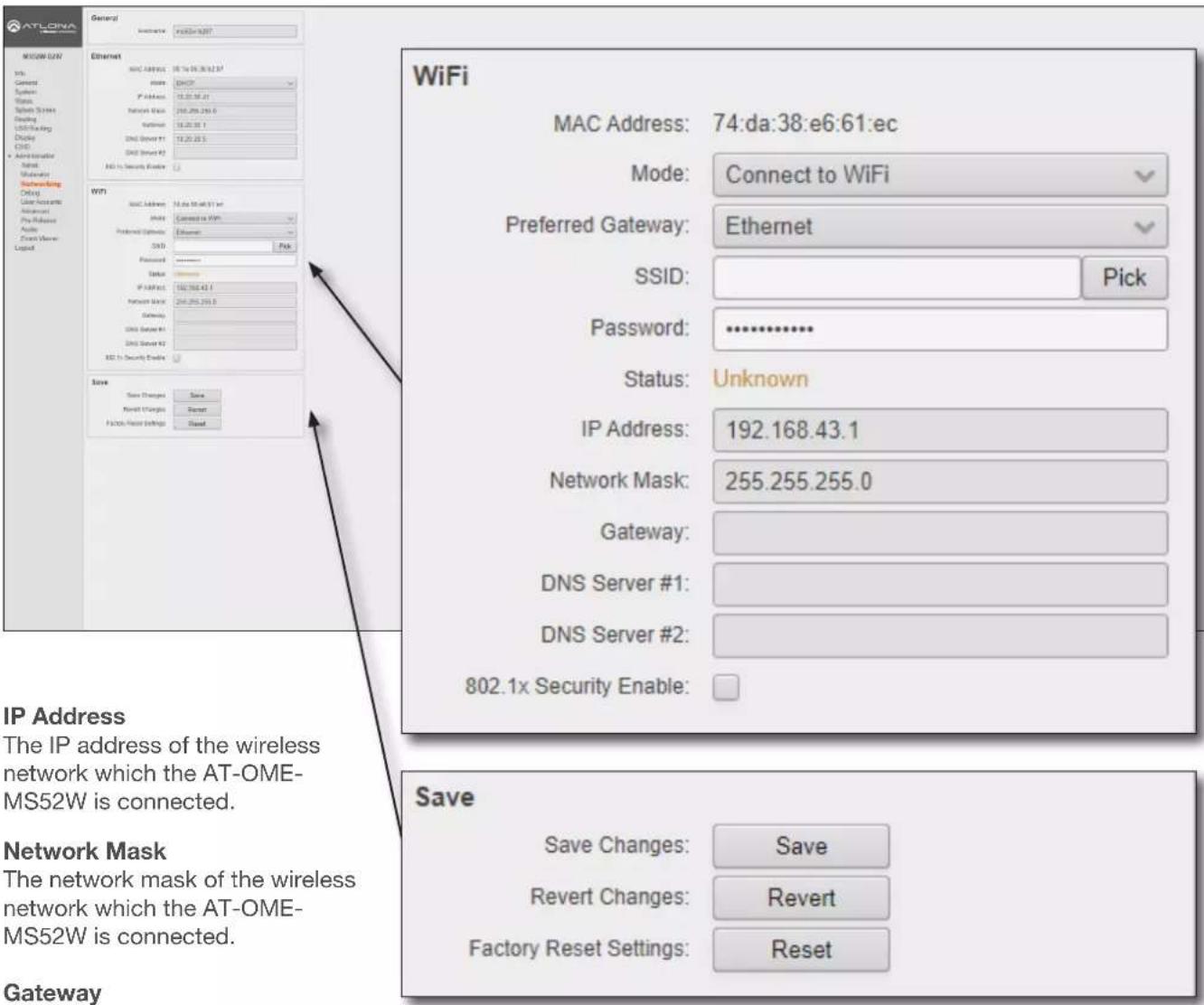 ATLONA Network LAN Info General System Windows Network Services Display USB Fielding Display CHD • Administrator Setup Networking Click Case Accounts Accession Pre Release Audio Front Move Logic General Internet Ethernet MAC Address: 16.14.38.61.07 IP Address: 16.20.38.21 Network Mask: 255.255.255.0 Network Mask: 16.20.38.1 DNS Server #1: 16.20.38.5 DNS Server #2: 16.20.38.5 MAC to Security Enable: WiFi MAC Address: 16.14.38.61.07 IP Address: 16.20.38.61.07 Preferred Gateway: Ethernet SND: Pick Password: ******** Status: Unknown IP Address: 192.168.43.1 Network Mask: 255.255.255.0 Gateway: DNS Server #1: DNS Server #2: 802.1x Security Enable: Save Save Changes: Save Reset Changes: Revert Factory Reset Settings: Reset WiFi MAC Address: 74:da:38:e6:61:ec Mode: Connect to WiFi Preferred Gateway: Ethernet SSID: Pick Password: ********** Status: Unknown IP Address: 192.168.43.1 Network Mask: 255.255.255.0 Gateway: DNS Server #1: DNS Server #2: 802.1x Security Enable: Save Save Changes: Save Revert Changes: Revert Factory Reset Settings: Reset