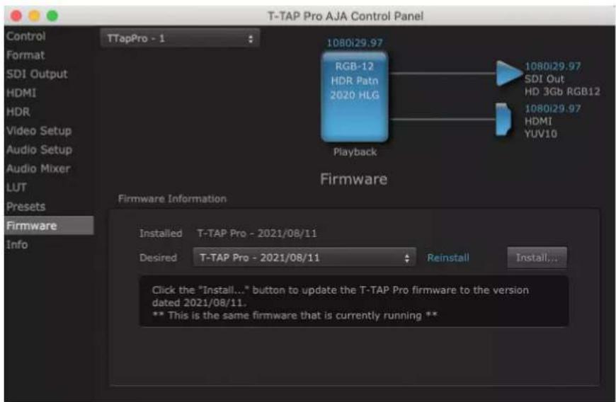 T-TAP Pro AJA Control Panel Control Format SDI Output HDMI HDR Video Setup Audio Setup Audio Mixer LUT Presets Firmware Info TTapPro - 1 RGB-12 HDR Patn 2020 HLG Playback 1080i29.97 1080i29.97 SDI Out HD 3Gb RGB12 1080i29.97 HDMI YUV10 Firmware Information Installed T-TAP Pro - 2021/08/11 Desired T-TAP Pro - 2021/08/11 Reinstall Install... Click the "Install..." button to update the T-TAP Pro firmware to the version dated 2021/08/11. ** This is the same firmware that is currently running **