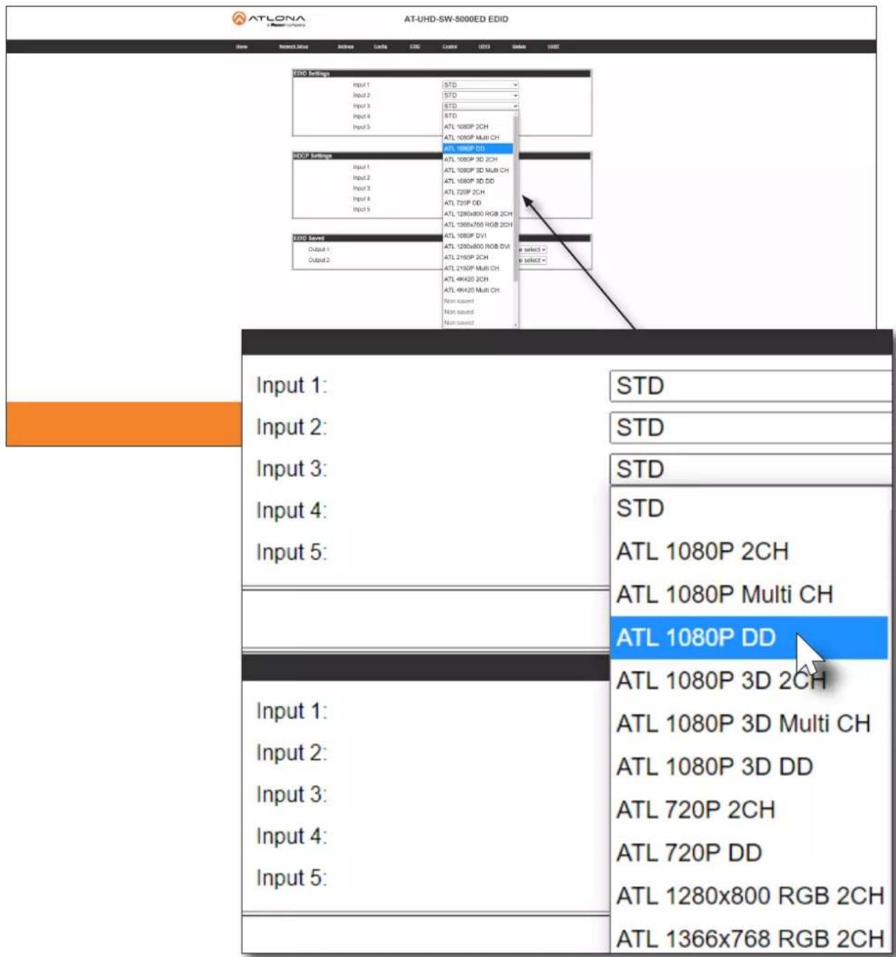 ATLONA AT-UHD-SW-5000ED EDID Name Research Site Settings Case Grid Control ECTS Sample EDIT EIDD Settings Input 1 STD Input 2 STD Input 3 STD Input 4 STD Input 5 STD ATL 1080P 2CH ATL 1080P Multi CH ATL 1080P DD HCCP Settings Input 1 ATL 1080P 3D 2CH Input 2 ATL 1080P 3D Multi CH Input 3 ATL 1080P 3D DD Input 4 ATL 720P 2CH Input 5 ATL 720P DD ATL 1280x800 RGB 2CH ATL 1366x768 RGB 2CH ATL 1080P DV1 ATL 1280x800 RGB DV1 ATL 2160P 2CH ATL 2160P Multi CH ATL 4K420 2CH ATL 4K420 Multi CH Non tuned Non tuned ESCID Saved Output 1 Select # Output 2 Select # Input 1 STD Input 2 STD Input 3 STD Input 4 STD Input 5 STD ATL 1080P 2CH ATL 1080P Multi CH ATL 1080P DD ATL 1080P 3D 2CH ATL 1080P 3D Multi CH ATL 1080P 3D DD ATL 720P 2CH ATL 720P DD ATL 1280x800 RGB 2CH ATL 1366x768 RGB 2CH