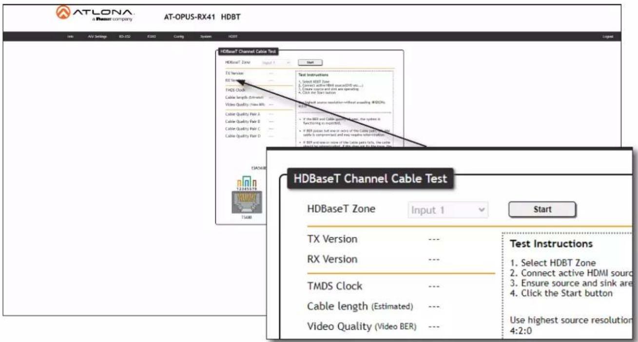 ATLONA a Dauer company AT-OPUS-RX41 HDBT Info AV Settings BD-250 E3BD Coding System HDBT HDBaseT Channel Cable Test HDBaseT Zone Input 1 Start Test Instructions 1. Select HDBT Zone 2. Connect active HDBI source(DVD etc...) 3. Ensure source and unit are operating 4. Click the Start button HDBaseT Channel Cable Test HDBaseT Zone Input 1 Start TX Version --- Test Instructions RX Version --- Test Instructions TMDS Clock --- Test Instructions Cable length (Estimated) --- Test Instructions Video Quality (Video BER) --- Test Instructions HDBaseT Channel Cable Test HDBaseT Zone Input 1 Start TX Version --- Test Instructions RX Version --- Test Instructions TMDS Clock --- Test Instructions Cable length (Estimated) --- Test Instructions Video Quality (Video BER) --- Test Instructions 1. Select HDBT Zone 2. Connect active HDMI source 3. Ensure source and sink are 4. Click the Start button Use highest source resolution 4:2:0