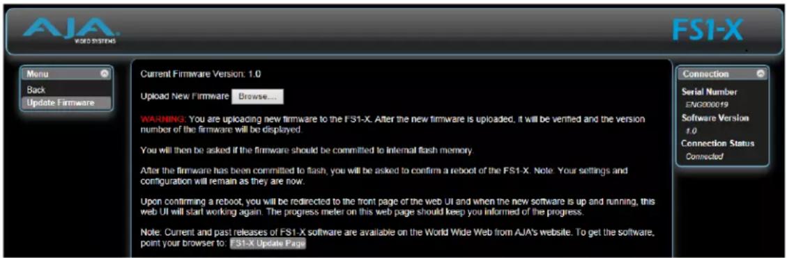AJA WIDE SYSTEMS FS1-X Menu Back Update Firmware Current Firmware Version: 1.0 Upload New Firmware Browse WARNING: You are uploading new firmware to the FS1-X. After the new firmware is uploaded, it will be verified and the version number of the firmware will be displayed. You will then be asked if the firmware should be committed to internal flash memory. After the firmware has been committed to flash, you will be asked to confirm a reboot of the FS1-X. Note: Your settings and configuration will remain as they are now. Upon confirming a reboot, you will be redirected to the front page of the web UI and when the new software is up and running, this web UI will start working again. The progress meter on this web page should keep you informed of the progress. Note: Current and past releases of FS1-X software are available on the World Wide Web from AJA's website. To get the software, point your browser to: FS1-X Update Page Connection Serial Number ENG000019 Software Version 1.0 Connection Status Connected