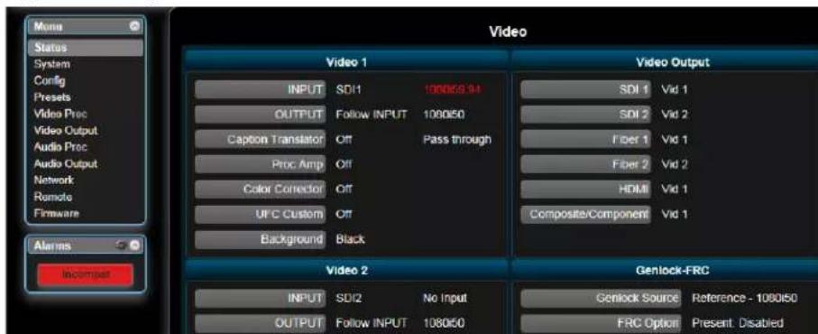 Menu Status System Config Presets Video Proc Video Output Audio Proc Audio Output Network Remote Firmware Alarms Incompet Video 1 Video Output INPUT SDI1 1080/6 34 OUTPUT Follow INPUT 1080/50 Caption Translator Off Pass through Proc Amp Off Color Corrector Off UFC Custom Off Background Black Video 2 Genlock-FRC INPUT SDI2 No Input OUTPUT Follow INPUT 1080/50 Genlock Source Reference - 1080/50 FRC Option Present: Disabled