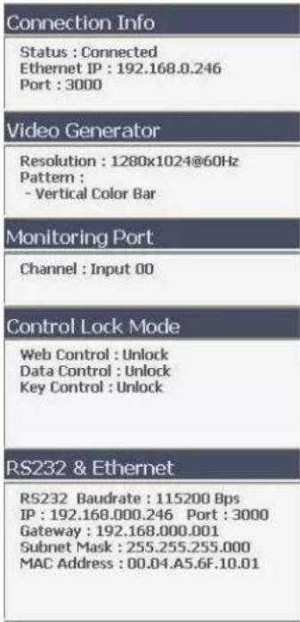 Connection Info Status : Connected Ethernet IP : 192.168.0.246 Port : 3000 Video Generator Resolution : 1280x1024@60Hz Pattern : - Vertical Color Bar Monitoring Port Channel : Input 00 Control Lock Mode Web Control : Unlock Data Control : Unlock Key Control : Unlock RS232 & Ethernet RS232 Baudrate : 115200 Bps IP : 192.168.000.246 Port : 3000 Gateway : 192.168.000.001 Subnet Mask : 255.255.255.000 MAC Address : 00.04.A5.6F.10.01