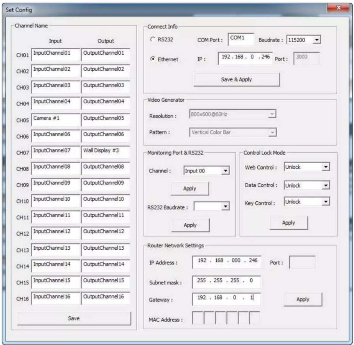 Set Config Channel Name Input Output CH01.InputChannel01 OutputChannel01 CH02.InputChannel02 OutputChannel02 CH03.InputChannel03 OutputChannel03 CH04.InputChannel04 OutputChannel04 CH05 Camera #1 OutputChannel05 CH06.InputChannel06 OutputChannel06 CH07.InputChannel07 Wall Display #3 CH08.InputChannel08 OutputChannel08 CH09.InputChannel09 OutputChannel09 CH10.InputChannel10 OutputChannel10 CH11.InputChannel11 OutputChannel11 CH12.InputChannel12 OutputChannel12 CH13.InputChannel13 OutputChannel13 CH14.InputChannel14 OutputChannel14 CH15.InputChannel15 OutputChannel15 CH16.InputChannel16 OutputChannel16 Save Connect Info RS232 COM Port : COM1 Baudrate : 115200 Ethernet IP : 192 , 168 , 0 , 246 Port : 3000 Save & Apply Video Generator Resolution : 800x600@60Hz Pattern : Vertical Color Bar Monitoring Port & RS232 Channel : Input 00 Apply RS232 Baudrate : Apply Control Lock Mode Web Control : Unlock Data Control : Unlock Key Control : Unlock Apply Router Network Settings IP Address : 192 , 168 , 000 , 246 Port : Subnet mask : 255 , 255 , 255 , 0 Gateway : 192 , 168 , 0 , 1| Apply MAC Address : Save