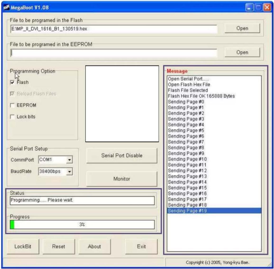 MegaBoot V1.08 File to be programmed in the Flash E:\MP_II_DVI_1616_B1_130519.hex Open File to be programmed in the EEPROM Open Programming Option ✓ Flash ✓ Reload Flash Files □ EEPROM □ Lock bits Serial Port Setup CommPort COM1 BaudRate 38400bps Monitor Serial Port Disable Message Open Serial Port...... Open Flash Hex File Flash File Selected Flash Hex File OK 165888 Bytes Sending Page #0 Sending Page #1 Sending Page #2 Sending Page #3 Sending Page #4 Sending Page #5 Sending Page #6 Sending Page #7 Sending Page #8 Sending Page #9 Sending Page #10 Sending Page #11 Sending Page #12 Sending Page #13 Sending Page #14 Sending Page #15 Sending Page #16 Sending Page #17 Sending Page #18 Sending Page #19 Status Programming...... Please wait. Progress 3% LockBit Reset About Exit Copyright (c) 2005, Yong-kyu Bae.