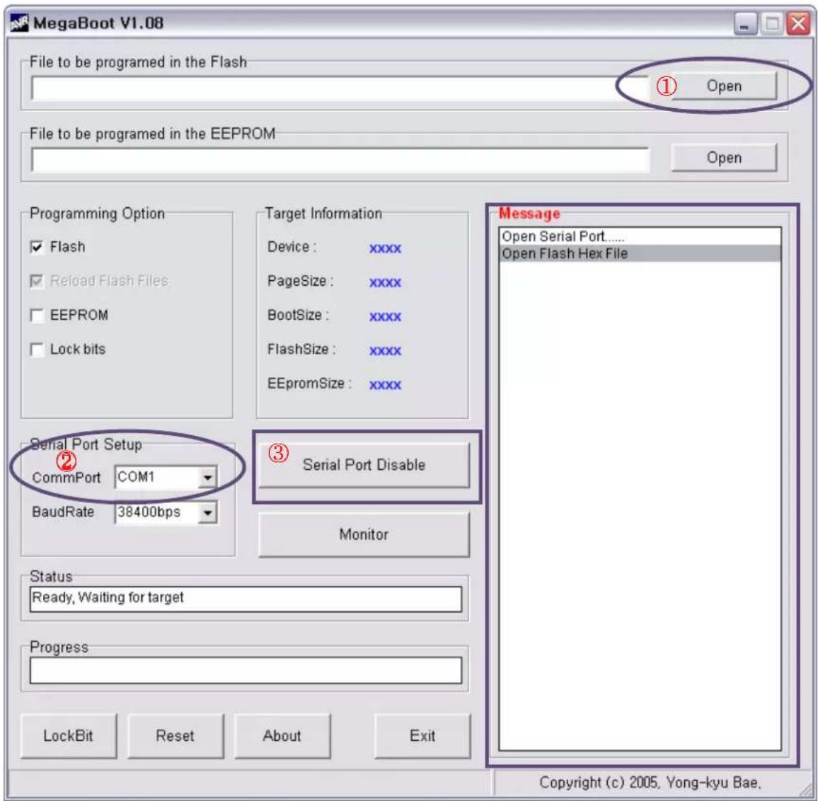 MegaBoot V1.08 File to be programmed in the Flash ① Open File to be programmed in the EEPROM Open Programming Option ✓ Flash ✓ Reload Flash Files ☐ EEPROM ☐ Lock bits Target Information Device: xxxx PageSize: xxxx BootSize: xxxx FlashSize: xxxx EEPROMSize: xxxx Serial Port Setup CommPort COM1 BaudRate 38400bps ② Serial Port Disable Monitor Status Ready, Waiting for target Progress LockBit Reset About Exit Message Open Serial Port...... Open Flash Hex File Copyright (c) 2005, Yong-kyu Bae,