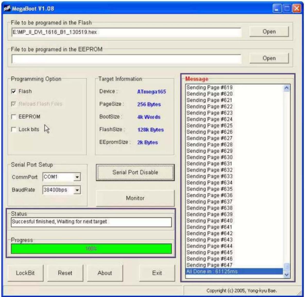 MegaBoot V1.08 File to be programmed in the Flash E:\MP_II_DVI_1616_B1_130519.hex Open File to be programmed in the EEPROM Open Programming Option ✓ Flash ✓ Reload Flash Files ☐ EEPROM ☐ Lock bits Target Information Device: ATmega165 PageSize: 256 Bytes BootSize: 4k Words FlashSize: 128k Bytes EEPROMSize: 2k Bytes Serial Port Setup CommPort COM1 BaudRate 38400bps Serial Port Disable Monitor Status Successful finished, Waiting for next target Progress 100% LockBit Reset About Exit Message Sending Page #619 Sending Page #620 Sending Page #621 Sending Page #622 Sending Page #623 Sending Page #624 Sending Page #625 Sending Page #626 Sending Page #627 Sending Page #628 Sending Page #629 Sending Page #630 Sending Page #631 Sending Page #632 Sending Page #633 Sending Page #634 Sending Page #635 Sending Page #636 Sending Page #637 Sending Page #638 Sending Page #639 Sending Page #640 Sending Page #641 Sending Page #642 Sending Page #643 Sending Page #644 Sending Page #645 Sending Page #646 Sending Page #647 All Done in : 61125ms Copyright (c) 2005, Yong-kyu Bae.