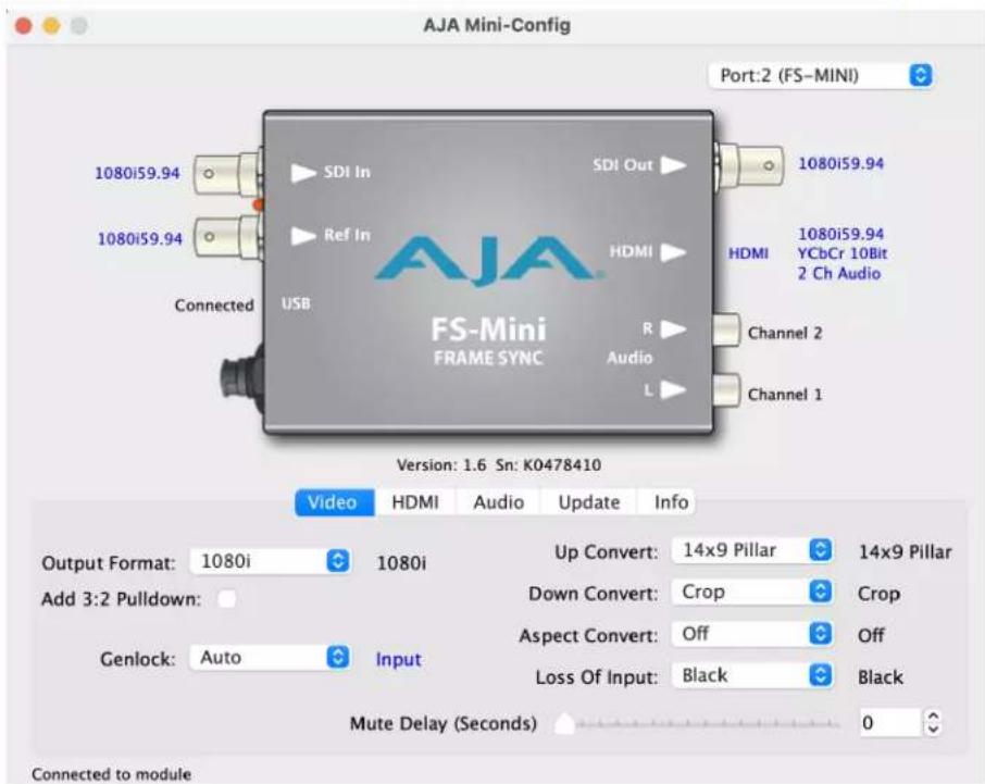 AJA Mini-Config Port:2 (FS-MINI) 1080i59.94 SDI In Ref In HDMI 1080i59.94 YCbCr 10Bit 2 Ch Audio 1080i59.94 Connected USB RS Audio L Channel 2 Channel 1 VS-Mini FRAME SYNC Version: 1.6 Sn: K0478410 Video HDMI Audio Update Info Output Format: 1080i 1080i Up Convert: 14x9 Pillar 14x9 Pillar Add 3:2 Pulldown: Genlock: Auto Input Down Convert: Crop Crop Aspect Convert: Off Off Loss Of Input: Black Black Mute Delay (Seconds) 0 Connected to module