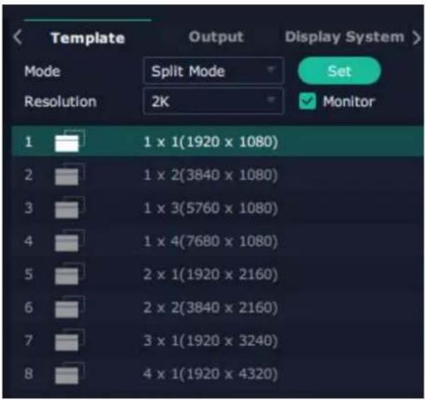 Template Output Display System > Mode Split Mode Set Resolution 2K Monitor 1 1 x 1(1920 x 1080) 2 1 x 2(3840 x 1080) 3 1 x 3(5760 x 1080) 4 1 x 4(7680 x 1080) 5 2 x 1(1920 x 2160) 6 2 x 2(3840 x 2160) 7 3 x 1(1920 x 3240) 8 4 x 1(1920 x 4320)