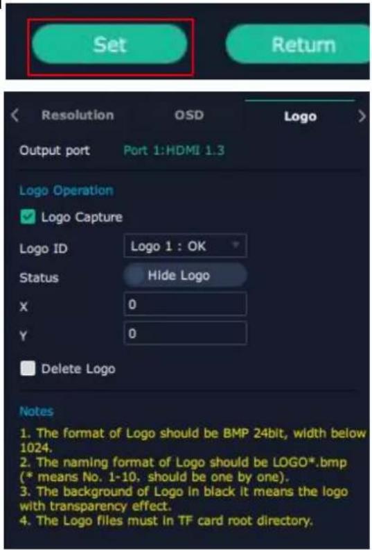 Set Output port Port 1:HDMI 1.3 Resolution OSD Logo Logo Operation ✓ Logo Capture Logo ID Logo 1 : OK Status Hide Logo X 0 Y 0 Delete Logo Notes 1. The format of Logo should be BMP 24bit, width below 1024. 2. The naming format of Logo should be LOGO*.bmp (* means No. 1-10, should be one by one). 3. The background of Logo in black it means the logo with transparency effect. 4. The Logo files must in TF card root directory.