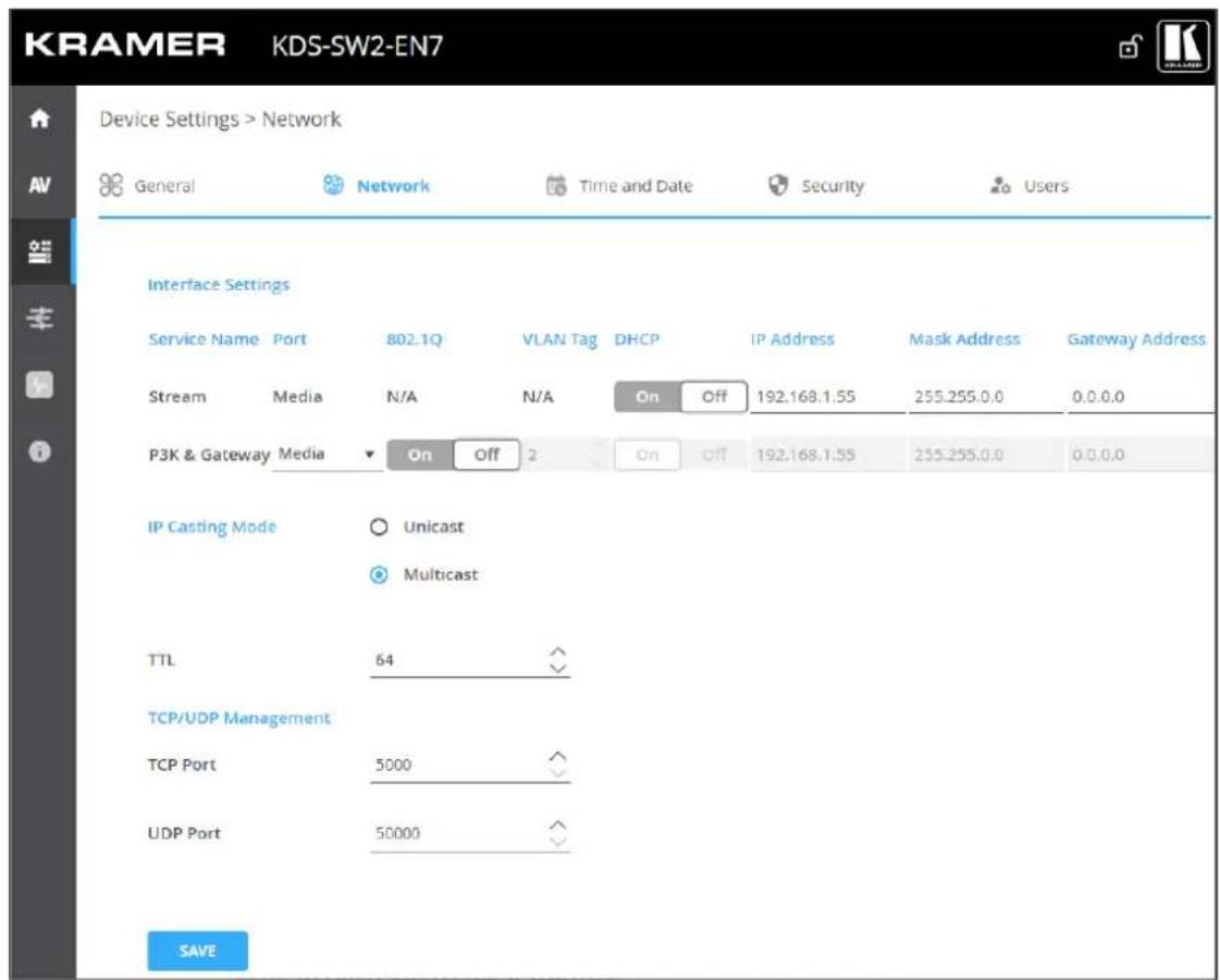 KRAMER KDS-SW2-EN7 Device Settings > Network General Network Time and Date Security Users Interface Settings Service Name Port 802.1Q VLAN Tag DHCP IP Address Mask Address Gateway Address Stream Media N/A N/A On Off 192.168.1.55 255.255.0.0 0.0.0.0 P3K & Gateway Media On Off 2 On Off 192.168.1.55 255.255.0.0 0.0.0.0 IP Casting Mode Unicast Multicast TTL 64 TCP/UDP Management TCP Port 5000 UDP Port 50000 SAVE